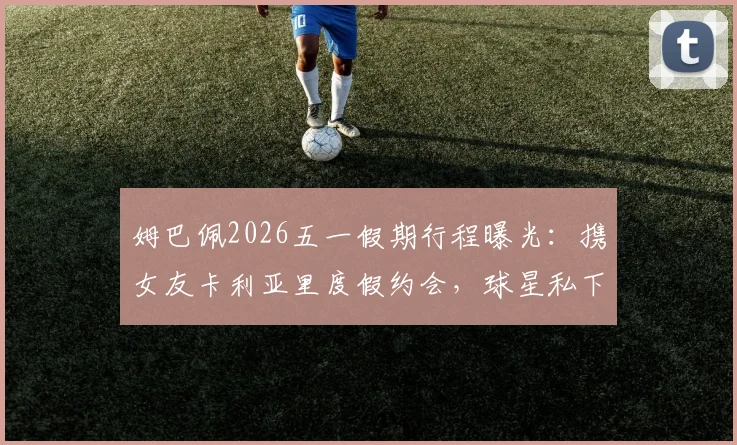 姆巴佩2026五一假期行程曝光:携女友卡利亚里度假约会,球星私下穿搭与约会地点引热议