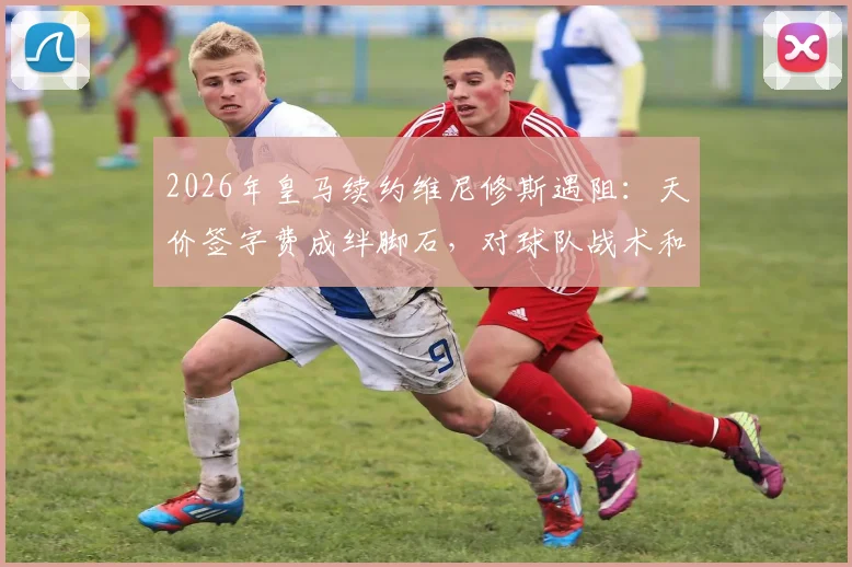 2026年皇马续约维尼修斯遇阻：天价签字费成绊脚石，对球队战术和薪资结构有何影响？