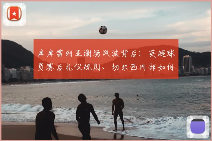 库库雷利亚谢场风波背后:英超球员赛后礼仪规则、切尔西内部如何处置及球迷真实反应深度剖析