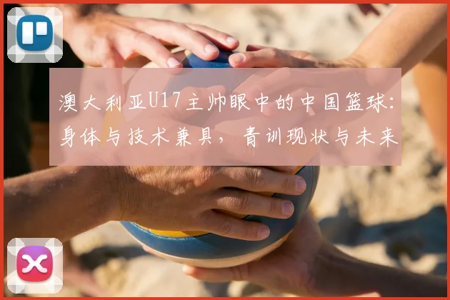 澳大利亚U17主帅眼中的中国篮球：身体与技术兼具，青训现状与未来提升路径探讨
