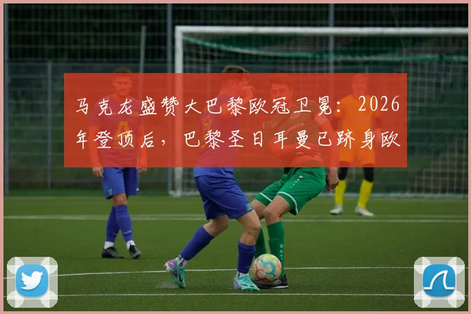 马克龙盛赞大巴黎欧冠卫冕：2026年登顶后，巴黎圣日耳曼已跻身欧洲最伟大俱乐部行列