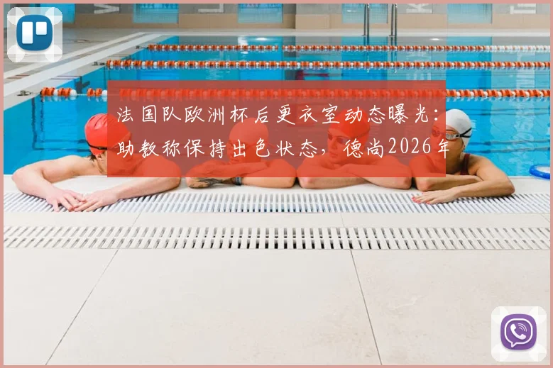 法国队欧洲杯后更衣室动态曝光：助教称保持出色状态，德尚2026年回归在即，详解临时指挥表现与备战计划