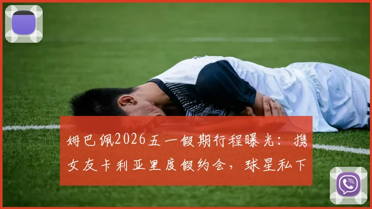 姆巴佩2026五一假期行程曝光：携女友卡利亚里度假约会，球星私下穿搭与约会地点引热议