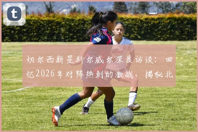 切尔西新星科尔威尔深度访谈：回忆2026年对阵热刺的激战，揭秘北伦敦德比为何如此特别