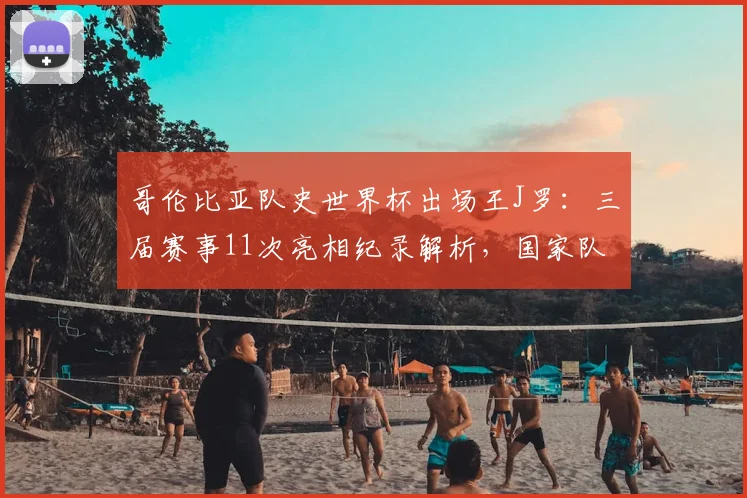 哥伦比亚队史世界杯出场王J罗：三届赛事11次亮相纪录解析，国家队生涯数据全览
