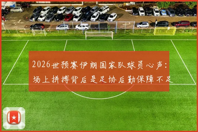 2026世预赛伊朗国家队球员心声:场上拼搏背后是足协后勤保障不足与家人无法观战的辛酸,对比亚洲其他球队待遇差距明显