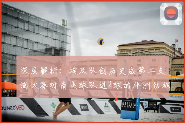 深度解析：埃及队创历史成第二支淘汰赛对南美球队进2球的非洲劲旅，2026世界杯前景如何？