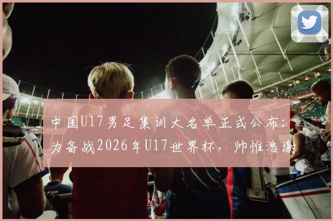 中国U17男足集训大名单正式公布：为备战2026年U17世界杯，帅惟浩谢晋领衔新一期国少队