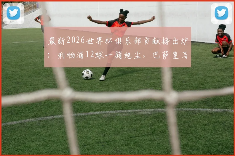 最新2026世界杯俱乐部贡献榜出炉：利物浦12球一骑绝尘，巴萨皇马拜仁谁上榜？