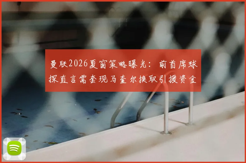 曼联2026夏窗策略曝光：前首席球探直言需套现马奎尔换取引援资金，球员未来走向分析