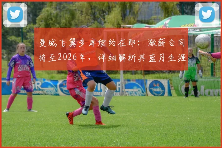 曼城飞翼多库续约在即：涨薪合同将至2026年，详细解析其蓝月生涯表现与新合同看点