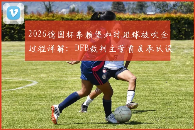 2026德国杯弗赖堡加时进球被吹全过程详解：DFB裁判主管首度承认误判，VAR使用规则再引争议