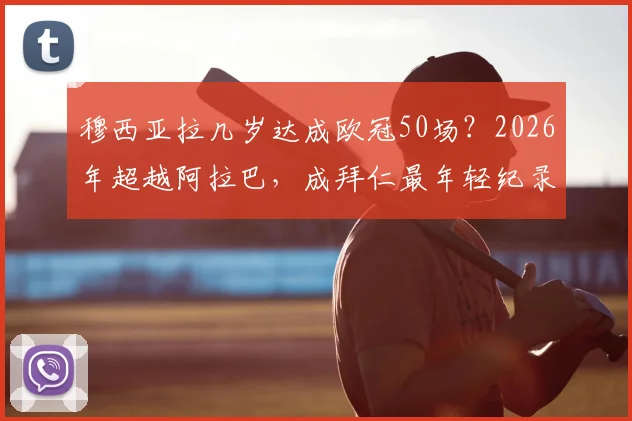 穆西亚拉几岁达成欧冠50场？2026年超越阿拉巴，成拜仁最年轻纪录保持者，附两人数据对比详情