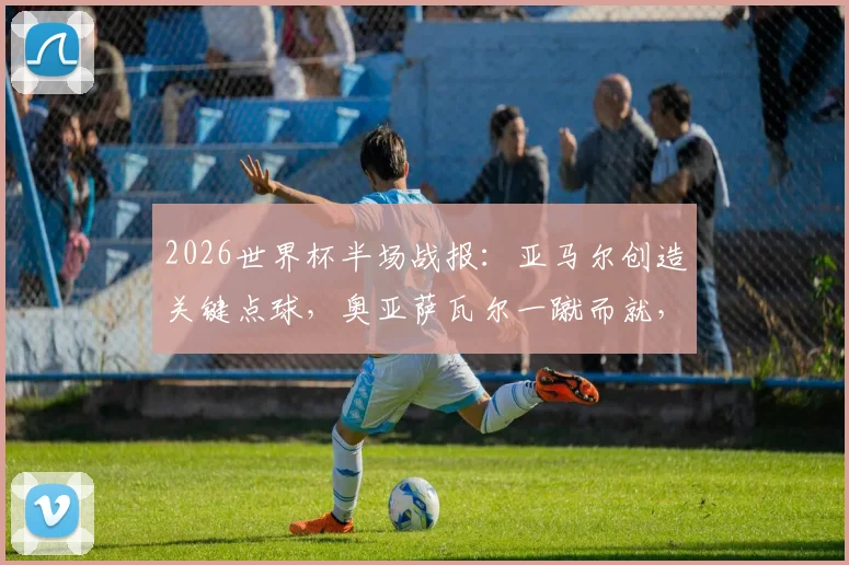 2026世界杯半场战报：亚马尔创造关键点球，奥亚萨瓦尔一蹴而就，西班牙1-0领先法国，半场局势深度解析