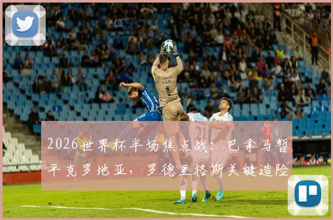 2026世界杯半场焦点战：巴拿马暂平克罗地亚，罗德里格斯关键造险过程全解析