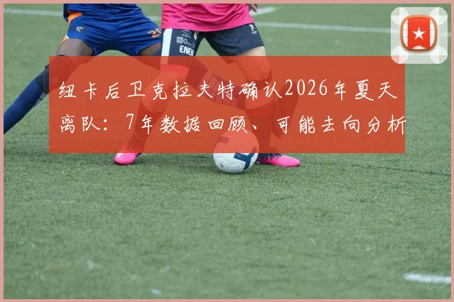 纽卡后卫克拉夫特确认2026年夏天离队：7年数据回顾、可能去向分析及球衣号码传承探讨