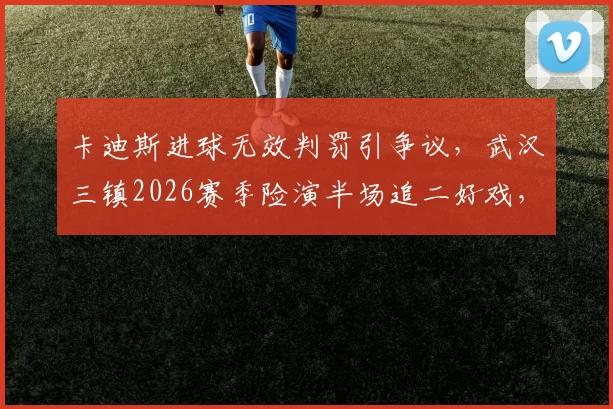 卡迪斯进球无效判罚引争议,武汉三镇2026赛季险演半场追二好戏,比赛细节全回顾