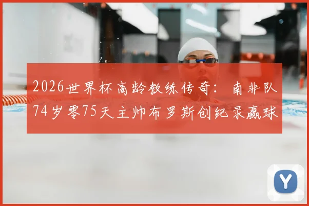 2026世界杯高龄教练传奇：南非队74岁零75天主帅布罗斯创纪录赢球，背后的经验与坚守