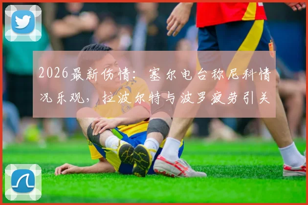 2026最新伤情：塞尔电台称尼科情况乐观，拉波尔特与波罗疲劳引关注