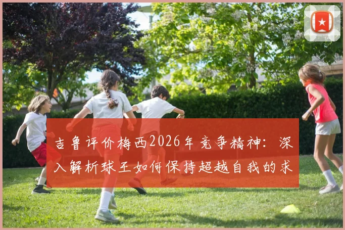 吉鲁评价梅西2026年竞争精神:深入解析球王如何保持超越自我的求胜欲望与职业态度