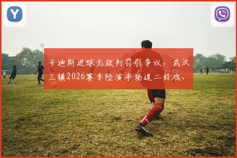 卡迪斯进球无效判罚引争议，武汉三镇2026赛季险演半场追二好戏，比赛细节全回顾