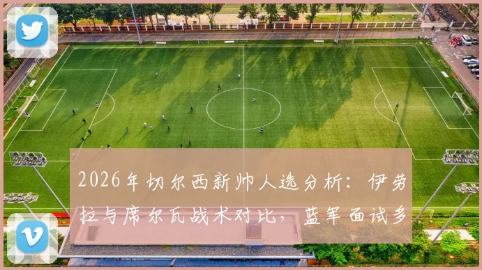 2026年切尔西新帅人选分析:伊劳拉与席尔瓦战术对比,蓝军面试多人最新进展解读
