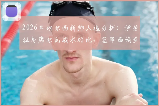 2026年切尔西新帅人选分析:伊劳拉与席尔瓦战术对比,蓝军面试多人最新进展解读