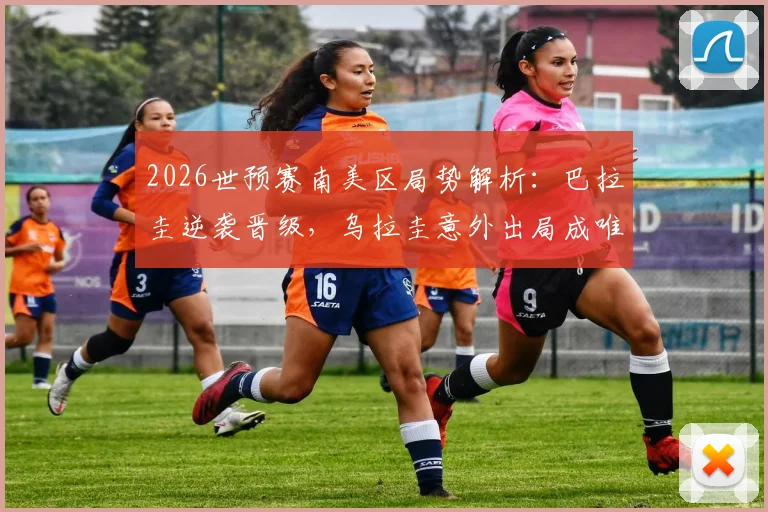 2026世预赛南美区局势解析：巴拉圭逆袭晋级，乌拉圭意外出局成唯一掉队者，积分榜与未来展望