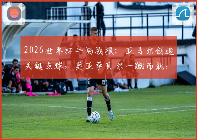 2026世界杯半场战报:亚马尔创造关键点球,奥亚萨瓦尔一蹴而就,西班牙1-0领先法国,半场局势深度解析