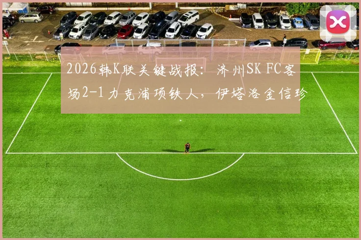 2026韩K联关键战报：济州SK FC客场2-1力克浦项铁人，伊塔洛金信珍联袂破门锁定胜局