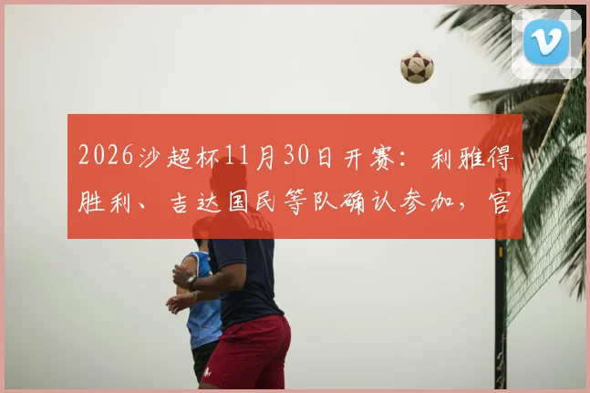 2026沙超杯11月30日开赛:利雅得胜利、吉达国民等队确认参加,官方公布新月无资格原因