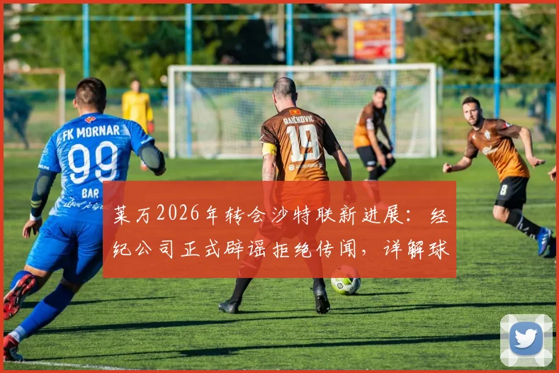 莱万2026年转会沙特联新进展：经纪公司正式辟谣拒绝传闻，详解球员未来去向与沙特引援策略