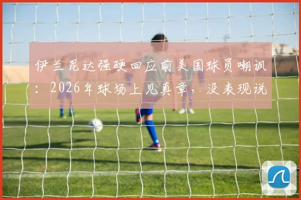 伊兰昆达强硬回应前美国球员嘲讽：2026年球场上见真章，没表现说什么都白搭