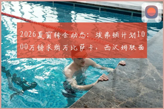2026夏窗转会动态：埃弗顿计划1000万镑求购万比萨卡，西汉姆联面临1.5亿英镑筹资压力