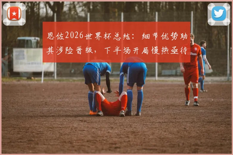 恩佐2026世界杯总结：细节优势助其涉险晋级，下半场开局慢热亟待改进
