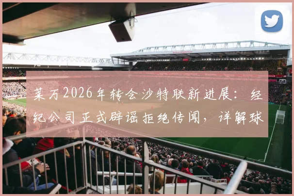 莱万2026年转会沙特联新进展：经纪公司正式辟谣拒绝传闻，详解球员未来去向与沙特引援策略
