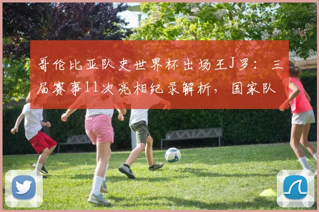 哥伦比亚队史世界杯出场王J罗：三届赛事11次亮相纪录解析，国家队生涯数据全览