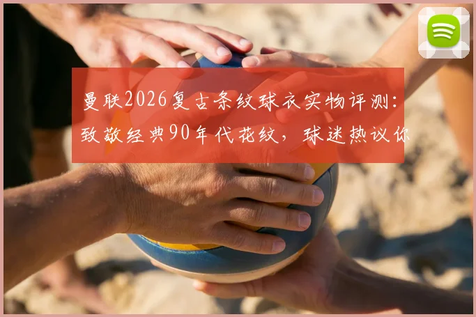 曼联2026复古条纹球衣实物评测:致敬经典90年代花纹,球迷热议你打几分?附购买渠道与上身效果指南
