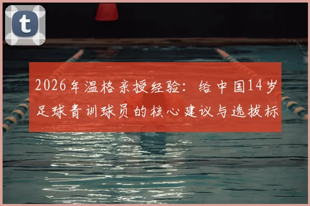 2026年温格亲授经验：给中国14岁足球青训球员的核心建议与选拔标准解析