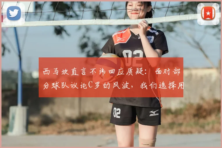 西马坎直言不讳回应质疑：面对部分球队议论C罗的风波，我们选择用球场表现强势反击