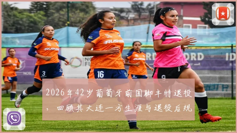 2026年42岁葡萄牙前国脚丰特退役，回顾其大连一方生涯与退役后规划，附完整效力球队列表