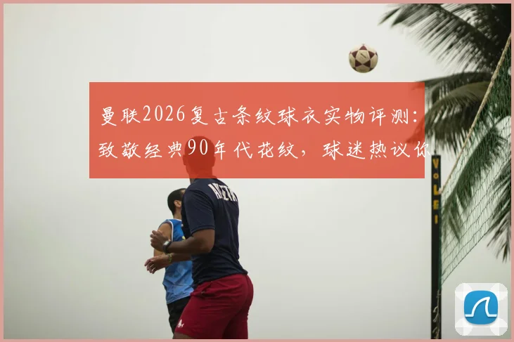 曼联2026复古条纹球衣实物评测：致敬经典90年代花纹，球迷热议你打几分？附购买渠道与上身效果指南