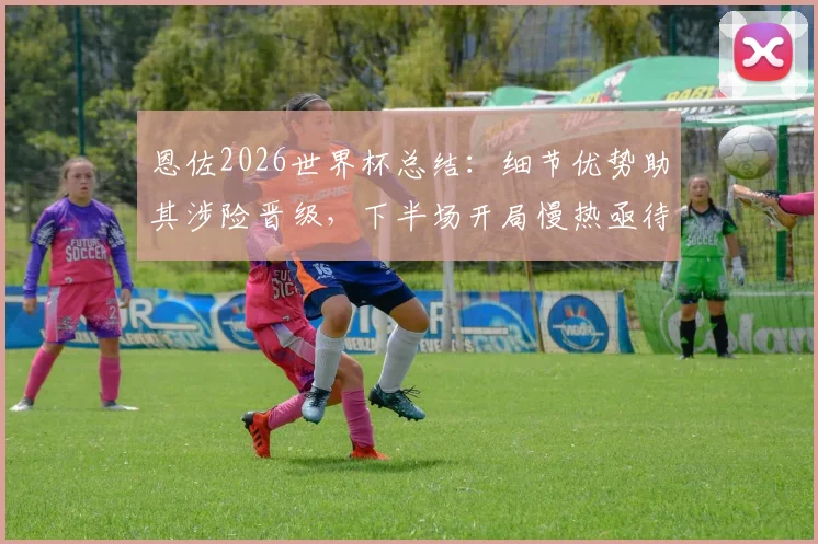 恩佐2026世界杯总结：细节优势助其涉险晋级，下半场开局慢热亟待改进