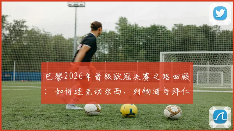 巴黎2026年晋级欧冠决赛之路回顾：如何连克切尔西、利物浦与拜仁，半决赛经典战役全解析
