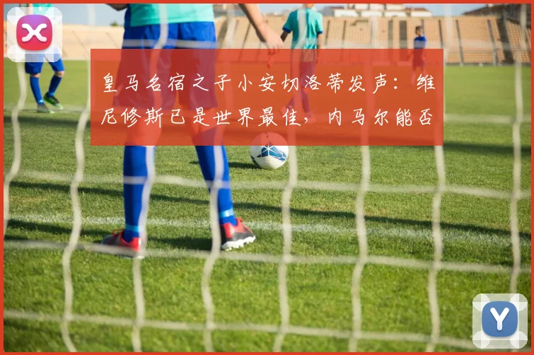 皇马名宿之子小安切洛蒂发声:维尼修斯已是世界最佳,内马尔能否搭上2026世界杯末班车?