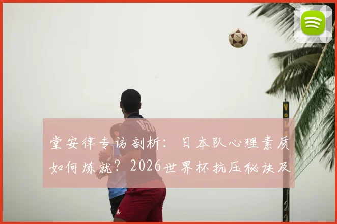 堂安律专访剖析：日本队心理素质如何炼就？2026世界杯抗压秘诀及球员心态建设指南