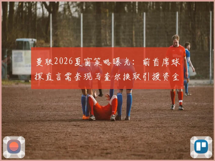 曼联2026夏窗策略曝光：前首席球探直言需套现马奎尔换取引援资金，球员未来走向分析