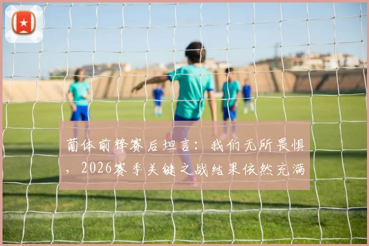 葡体前锋赛后坦言：我们无所畏惧，2026赛季关键之战结果依然充满悬念