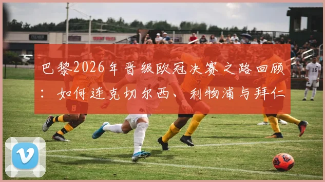 巴黎2026年晋级欧冠决赛之路回顾：如何连克切尔西、利物浦与拜仁，半决赛经典战役全解析