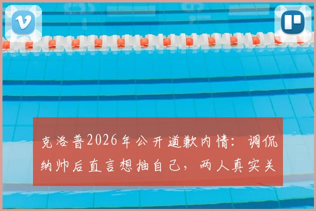 克洛普2026年公开道歉内情：调侃纳帅后直言想抽自己，两人真实关系与足坛主帅道歉事件盘点